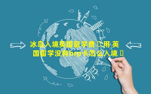 冰岛入境英国留学费 ☘ 用 英国留学没有brp卡怎么入境 ☘